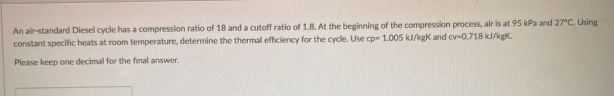 An air-standard Diesel cycle has a compression ratio of 18 and a cutoff ratio of 1.8. At the beginning of the compression process, air is at 95 kPa and 27°C. Using
constant specific heats at room temperature, determine the thermal efficiency for the cycle. Use cp= 1.005 kJ/kgK and cv-0.718 kJ/kgK.
Please keep one decimal for the final answer.
