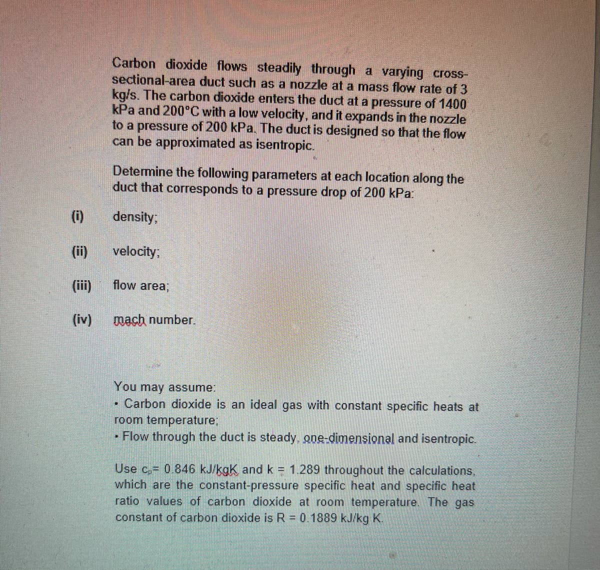 Carbon dioxide flows steadily through a varying cross-
sectional-area duct such as a nozzle at a mass flow rate of 3
kg/s. The carbon dioxide enters the duct at a pressure of 1400
kPa and 200°C with a low velocity, and it expands in the nozzle
to a pressure of 200 kPa. The duct is designed so that the flow
can be approximated as isentropic.
Determine the following parameters at each location along the
duct that corresponds to a pressure drop of 200 kPa:
(i)
density;
(ii)
velocity:
(iii)
flow area;
(iv)
mach number.
You may assume:
• Carbon dioxide is an ideal gas with constant specific heats at
room temperature;
• Flow through the duct is steady, one-dimensional and isentropic.
Use c, 0 846 kJ/kgk andk = 1.289 throughout the calculations,
which are the constant-pressure specific heat and specific heat
ratio values of carbon dioxide at room temperature. The gas
constant of carbon dioxide is R = 0.1889 kJ/kg K.
