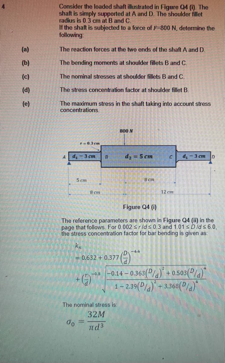 Consider the loaded shaft illustrated in Figure Q4 (i). The
shaft is simply supported at A and D. The shoulder fillet
radius is 0.3 cm at B and C.
If the shaft is subjected to a force of F-800 N, determine the
following:
(a)
The reaction forces at the two ends of the shaft A and D.
(b)
The bending moments at shoulder fillets B andC.
(c)
The nominal stresses at shoulder fillets B and C.
(d)
The stress concentration factor at shoulder fillet B.
(e)
The maximum stress in the shaft taking into account stress
concentrations.
800 N
T-0.3 can
A
d, - 3 cm
d, = 5 cm
d, - 3 cm
5 cm
8 cm
8 cm
12 cm
Figure Q4 (i)
The reference parameters are shown in Figure Q4 (ii) in the
page that follows. For 0.002 srlds 0.3 and 1.01 s Dlds 6.0,
the stress concentration factor for bar bending is given as:
kn
-4.4
= 0.632 + 0.377
-0.14 – 0.363(P/a)" + 0.503(P/a)
1- 2.39(P/a) + 3.368(2la)*
-0.5
The nominal stress is:
32M
%3D
nd3
