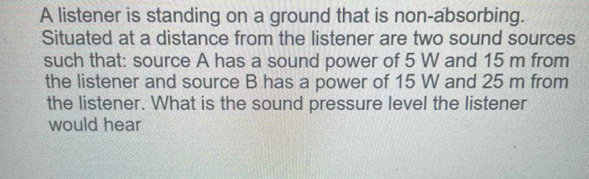 A listener is standing on a ground that is non-absorbing.
Situated at a distance from the listener are two sound sources
such that: source A has a sound power of 5 W and 15 m from
the listener and source B has a power of 15 W and 25 m from
the listener. What is the sound pressure level the listener
would hear
