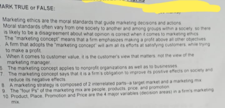 MARK TRUE or FALSE:
Marketing ethics are the moral standards that guide marketing decisions and actions
Moral standards often vary from one society to another and among groups within a society so there
is likely to be a disagreement about what opinion is correct when it comes to marketing ethics
The "marketing concept" means that a firm emphasizes making a profit above all other objectives
A firm that adopts the "marketing concept" will aim all its efforts at satisfying customers, while trying
to make a profit
When it comes to customer value, it is the customer's view that matters, not the view of the
marketing manager.
6. The marketing concept applies to nonprofit organizations as well as to businesses
7. The marketing concept says that it is a firm's obligation to improve its positive effects on society and
reduce its negative effects
8
A marketing strategy is composed of 2 interrelated parts-a target market and a marketing mix
9. The "four Ps" of the marketing mix are people, products, price, and promotion
10. Product, Place, Promotion and Price are the 4 major variables (decision areas) in a firm's marketing
mix.