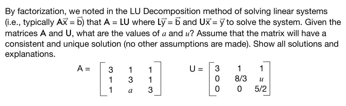 By factorization, we noted in the LU Decomposition method of solving linear systems
(i.e., typically Ax = b) that A = LU where Ly= b and UX = y to solve the system. Given the
matrices A and U, what are the values of a and u? Assume that the matrix will have a
consistent and unique solution (no other assumptions are made). Show all solutions and
explanations.
A =
311
3
136
1
1
3
U= 3
0
0
1
1
8/3
и
0 5/2