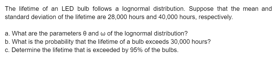 The lifetime of an LED bulb follows a lognormal distribution. Suppose that the mean and
standard deviation of the lifetime are 28,000 hours and 40,000 hours, respectively.
a. What are the parameters and w of the lognormal distribution?
b. What is the probability that the lifetime of a bulb exceeds 30,000 hours?
c. Determine the lifetime that is exceeded by 95% of the bulbs.