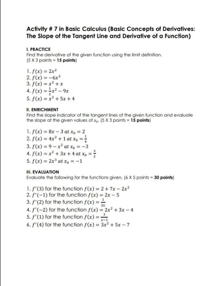 Activity # 7 in Basic Calculus (Basic Concepts of Derivatives:
The Slope of the Tangent Line and Derivative of a Function)
I. PRACTICE
Find the derivative of the given function using the limit definition.
(5 X 3 points = 15 points)
1. f(x) = 2x2
2. f(x) = -6x²
3. f(x) = x? + x
4. f(x) = x² – 9x
5. f(x) = x? + 5x + 4
II. ENRICHMENT
Find the slope indicator of the tangent lines of the given function and evaluate
the slope at the given values of xg. (5 x 3 points = 15 points)
1. f(x) = 8x - 3 at x, = 2
2. f(x) = 4x² + 1 at x, =-
3. f(x) = 9 - x² at xo = -3
4. f(x) = x² + 3x + 4 at x, =
5. f(x) = 2x3 at xo = -1
II. EVALUATION
Evaluate the following for the functions given. (6 X 5 points 30 points)
1. f'(3) for the function f(x) = 2+ 7x – 2x?
2. f'(-1) for the function f(x) = 2x – 5
3. f'(2) for the function f(x) =
4. f'(-2) for the function f(x) = 2x² + 3x - 4
5. f'(1) for the function f(x) =-
6. f'(4) for the function f(x) = 3x² + 5x - 7
3x
3
x-1
