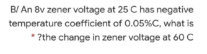 B/ An 8v zener voltage at 25 C has negative
temperature coefficient of 0.05%C, what is
* ?the change in zener voltage at 60 C
