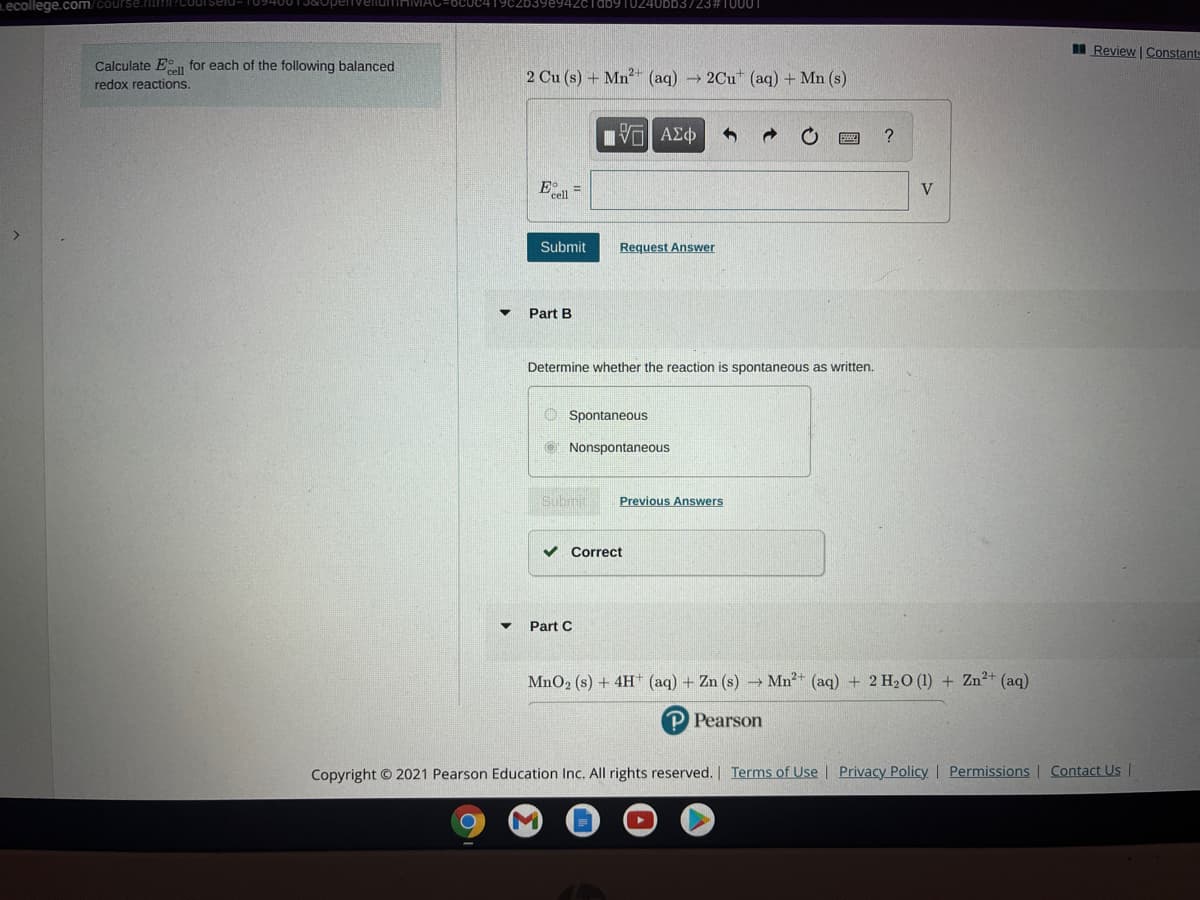 Lecollege.com/course.iiI
OCUC419CZDS
I Review Constant
Calculate E for each of the following balanced
2 Cu (s) + Mn² (aq) 2Cu (aq) + Mn (s)
redox reactions.
ν ΑΣφ
?
E =
Submit
Request Answer
Part B
Determine whether the reaction is spontaneous as written.
O Spontaneous
O Nonspontaneous
Submit
Previous Answers
v Correct
Part C
MnO2 (s) + 4H (aq) + Zn (s) → Mn²* (aq) + 2 H20 (1) + Zn²+ (aq)
P Pearson
Copyright © 2021 Pearson Education Inc. All rights reserved. | Terms of Use | Privacy Policy | Permissions | Contact Us |
