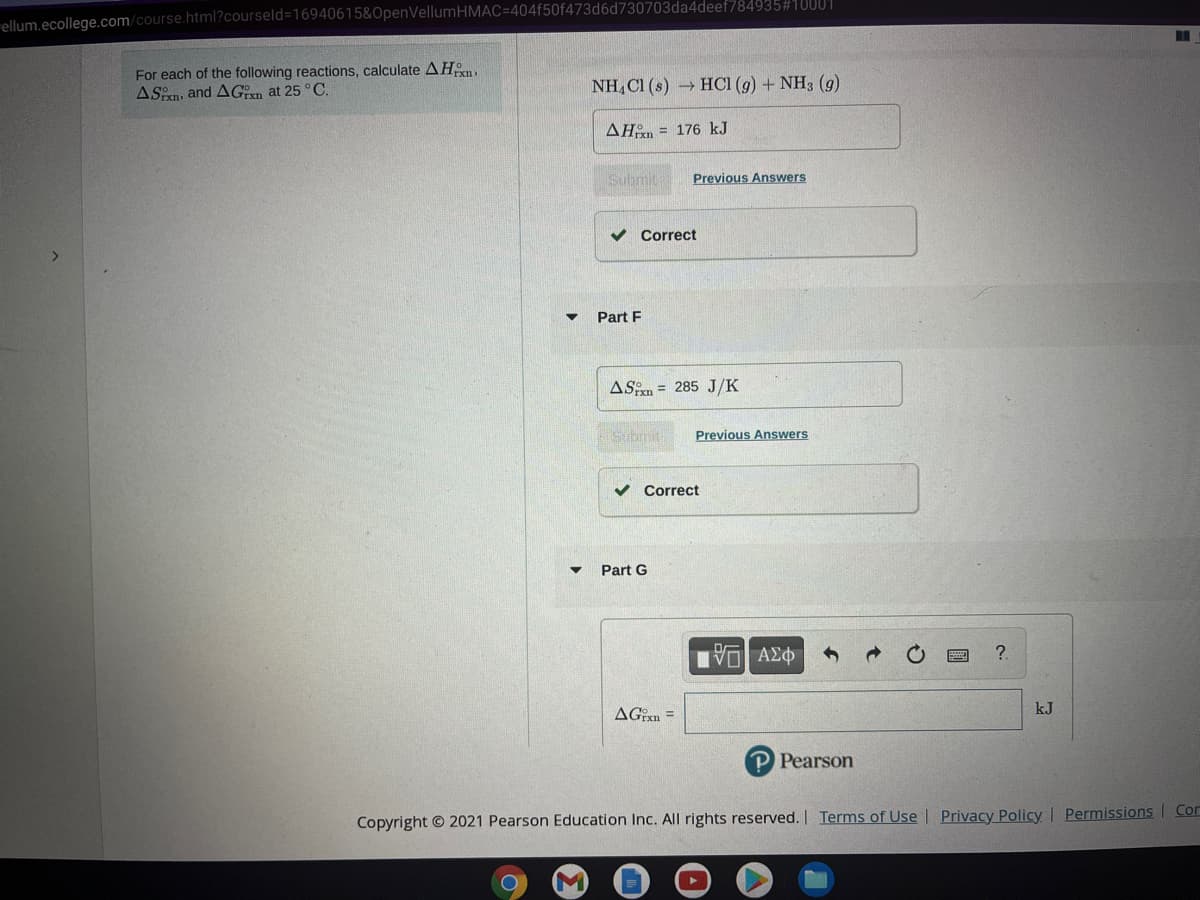 ellum.ecollege.com/course.html?courseld=16940615&OpenVellumHMAC=404f50f473d6d730703da4deef784935#10001
For each of the following reactions, calculate AHn.
ASn, and AGn at 25 °C.
NH, C1 (s) HCI (g) + NH3 (g)
AHan = 176 kJ
Submit
Previous Answers
Correct
Part F
ASen = 285 J/K
Submit
Previous Answers
v Correct
Part G
AGExn =
kJ
P Pearson
Copyright © 2021 Pearson Education Inc. All rights reserved. I Terms of Use | Privacy Policy | Permissions Con
