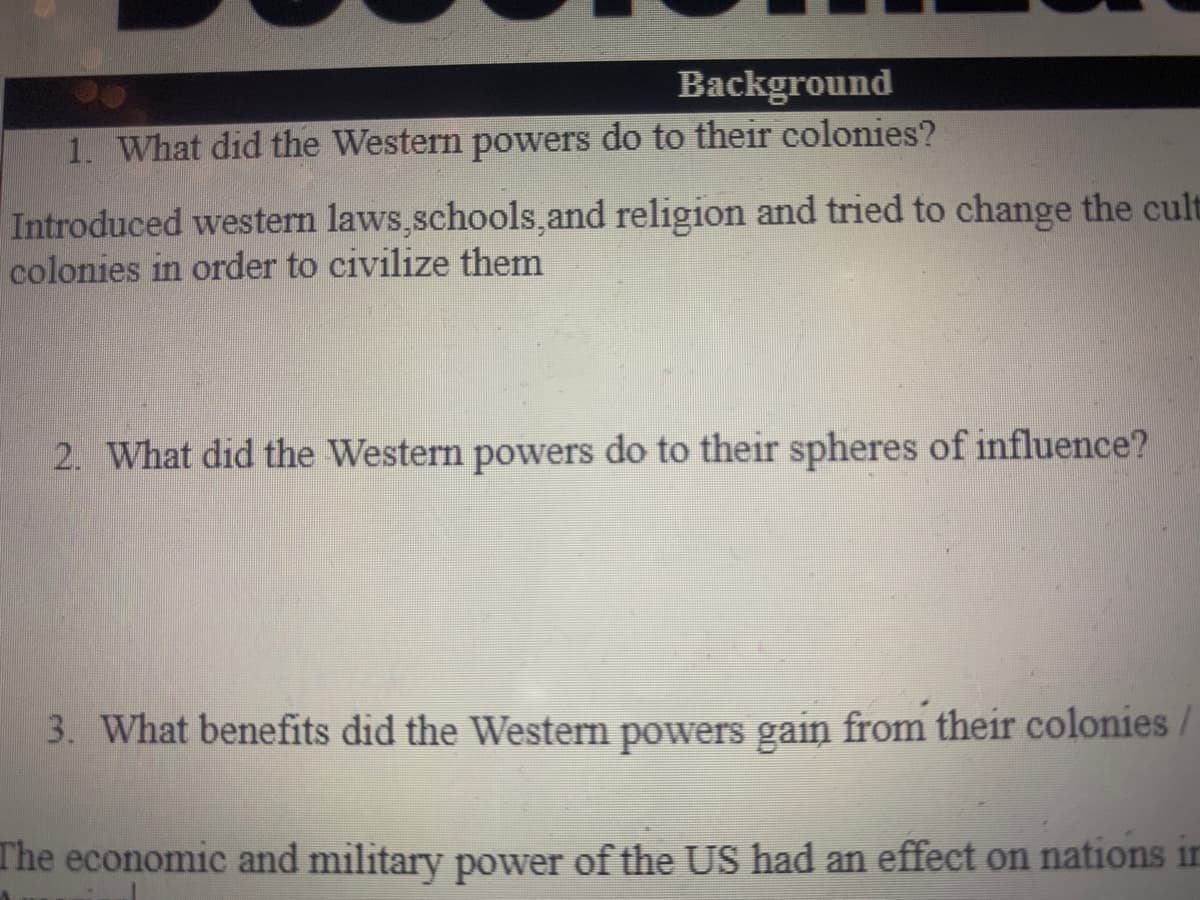 Background
1. What did the Western powers do to their colonies?
Introduced western laws,schools,and religion and tried to change the cult
colonies in order to civilize them
2. What did the Western powers do to their spheres of influence?
3. What benefits did the Western powers gain from their colonies
The economic and military power of the US had an effect on nations in
