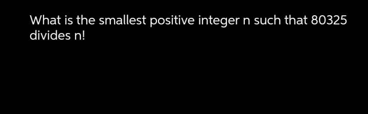 What is the smallest positive integer n such that 80325
divides n!
