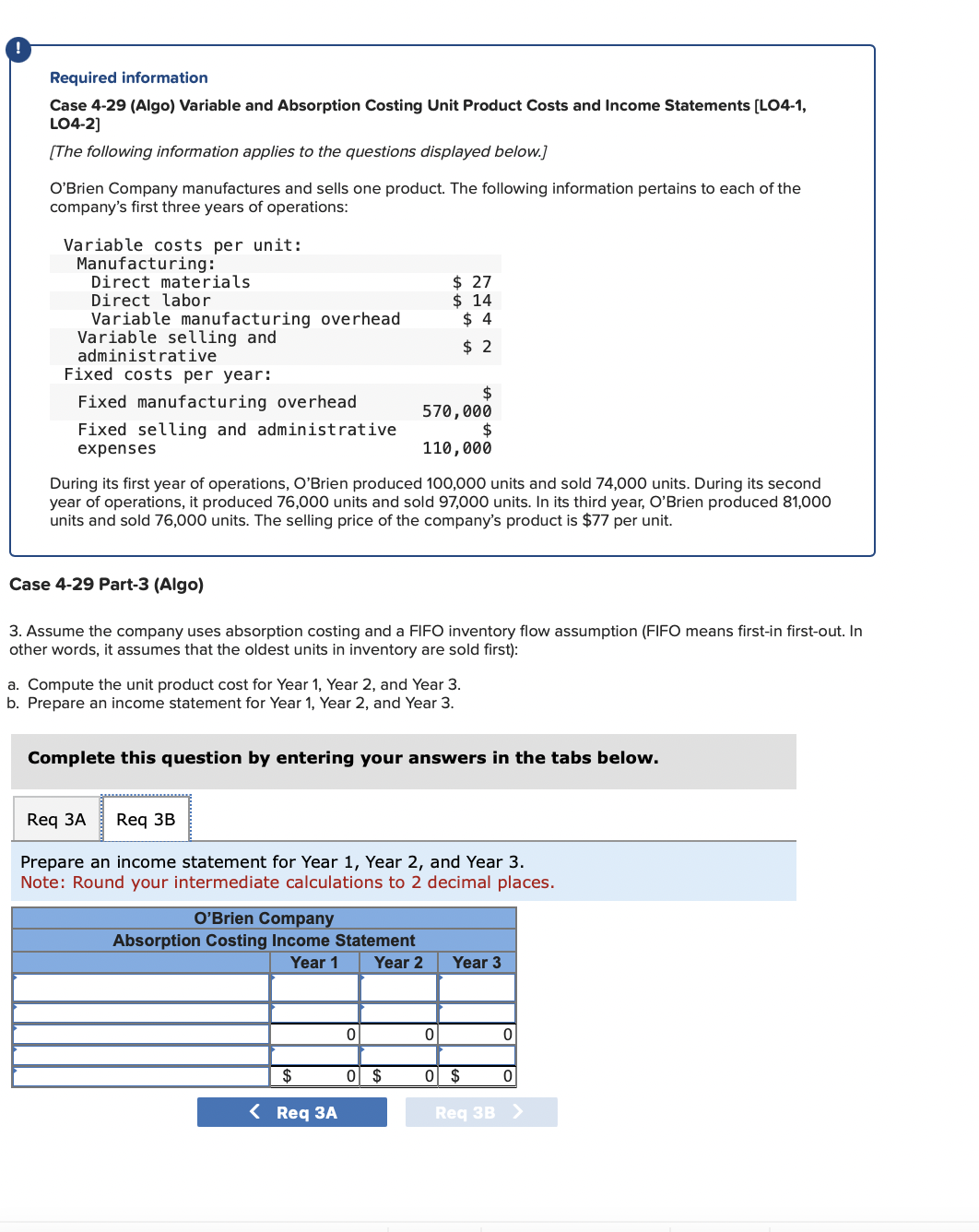 !
Required information
Case 4-29 (Algo) Variable and Absorption Costing Unit Product Costs and Income Statements [LO4-1,
LO4-2]
[The following information applies to the questions displayed below.]
O'Brien Company manufactures and sells one product. The following information pertains to each of the
company's first three years of operations:
Variable costs per unit:
Manufacturing:
Direct materials
Direct labor
Variable manufacturing overhead
Variable selling and
administrative
Fixed costs per year:
Fixed manufacturing overhead
Fixed selling and administrative
expenses
$
570,000
$
110,000
During its first year of operations, O'Brien produced 100,000 units and sold 74,000 units. During its second
year of operations, it produced 76,000 units and sold 97,000 units. In its third year, O'Brien produced 81,000
units and sold 76,000 units. The selling price of the company's product is $77 per unit.
Case 4-29 Part-3 (Algo)
3. Assume the company uses absorption costing and a FIFO inventory flow assumption (FIFO means first-in first-out. In
other words, it assumes that the oldest units in inventory are sold first):
a. Compute the unit product cost for Year 1, Year 2, and Year 3.
b. Prepare an income statement for Year 1, Year 2, and Year 3.
Complete this question by entering your answers in the tabs below.
Req 3A
Prepare an income statement for Year 1, Year 2, and Year 3.
Note: Round your intermediate calculations to 2 decimal places.
Req 3B
$ 27
$ 14
$4
$2
O'Brien Company
Absorption Costing Income Statement
Year 1
Year 2
$
< Req 3A
0
0 $
0
Year 3
0 $
0
0
Req 3B >