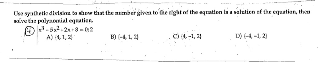 **Use synthetic division to show that the number given to the right of the equation is a solution of the equation, then solve the polynomial equation.**

\(x^3 - 5x^2 + 2x + 8 = 0; 2\)

Choices:
- A) \(\{4, 1, 2\}\)
- B) \(\{-4, 1, 2\}\)
- C) \(\{4, -1, 2\}\)
- D) \(\{-4, -1, 2\}\)