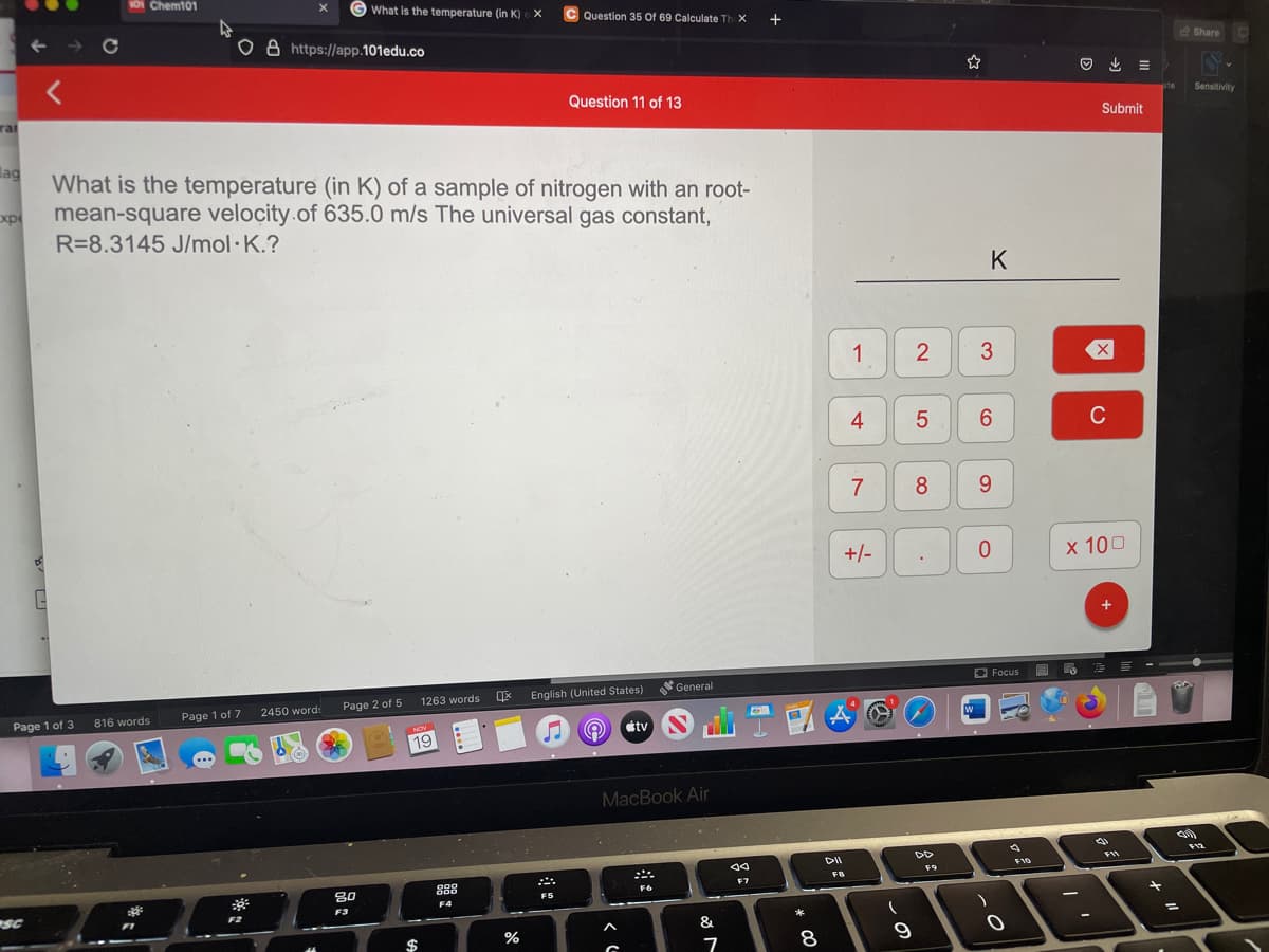 1oi Chem101
G What is the temperature (in K) X
Question 35 Of 69 Calculate Th X
+
o a https://app.101edu.co
e Share
と =
Question 11 of 13
Sensitivity
rat
Submit
lag
What is the temperature (in K) of a sample of nitrogen with an root-
xp
mean-square velocity.of 635.0 m/s The universal gas constant,
R=8.3145 J/mol· K.?
K
1
3
4
6.
C
7
8.
+/-
х 100
O Focus
General
1263 words
English (United States)
2450 word:
Page 2 of 5
Page 1 of 3
Page 1 of 7
816 words
tv T
NOV
19
MacBook Air
DII
F10
FB
F7
80
000
F4
F3
SC
F2
F1
*
&
%
$
2.
లే
