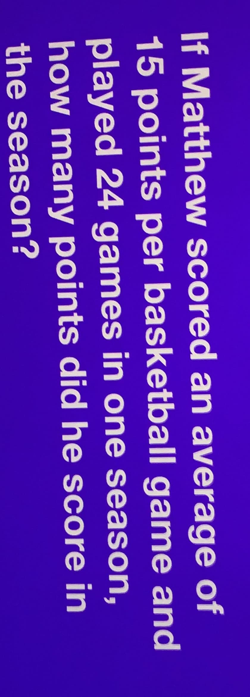 If Matthew scored an average of
15 points per basketball game and
played 24 games in one season,
how many points did he score in
the season?