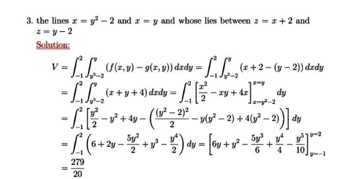 3. the lines r = y - 2 and r = y and whose lies between z = * +2 and
z = y – 2
Solution:
V =
1(z,9) – g(z, v)) dzdy =
(x +2 - (y- 2)) drdy
(z+ v+ 4) dzdy = [E- ry + d.
-LE-*-(- vo – 2) + 467 – 2)] v
dy
(y² – 2)²
- y(y? – 2) + 4(y? -2)
2)| dy
5y?
+y -
dy = 6y + y - +
4
5y, y
6+ 2y
10
y=-1
279
20
