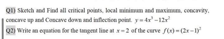 Q1) Sketch and Find all critical points, local minimum and maximum, concavity,
concave up and Concave down and inflection point. y 4x-12x
Q2) Write an equation for the tangent line at x 2 of the curve f (x)= (2x-1)
