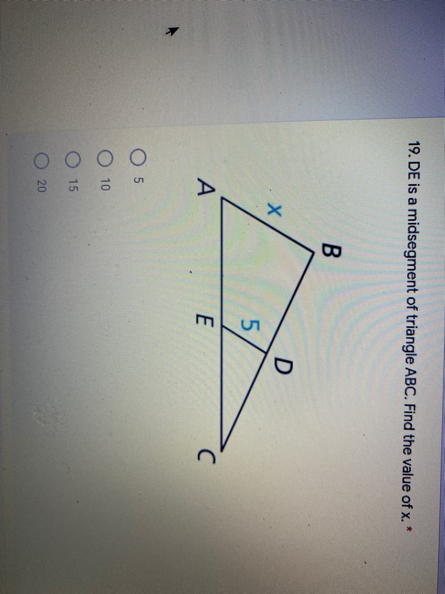 ### Question 19: Geometry Problem

#### Instructions:
DE is a midsegment of triangle ABC. Find the value of \( x \).

#### Diagram:
- The figure shows triangle ABC.
- Points D and E are located on the sides AB and AC respectively, such that DE is parallel to BC and D is the midpoint of AB, and E is the midpoint of AC.
- Segment DE is labeled with a length of 5 units.
- The segment BC is labeled with a length of \( x \) units.

#### Answer Choices:
- 20
- 15
- 10
- 5

#### Detailed Solution:
In the context of triangle ABC, since DE is a midsegment, it is parallel to BC and its length is half the length of BC. This means:
\[ DE = \frac{1}{2}BC \]

Given that the length of DE is 5 units, we can set up the equation:
\[ 5 = \frac{1}{2}x \]

To solve for \( x \):
\[ 5 \times 2 = x \]
\[ x = 10 \]

#### Conclusion:
The value of \( x \) is 10.

#### Correct Answer:
- 10