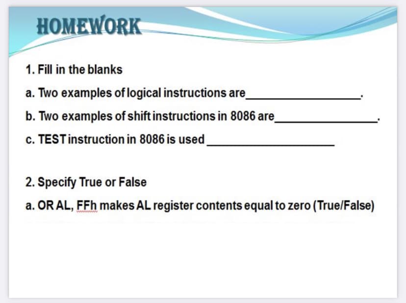 HOMEWORK
1. Fill in the blanks
a. Two examples of logical instructions are
b. Two examples of shift instructions in 8086 are
c. TESTinstruction in 8086 is used
2. Specify True or False
a. OR AL, FFh makes AL register contents equal to zero (True/False)
