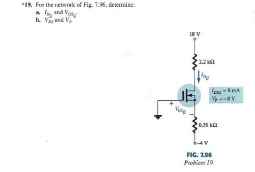 *19. For the network of Fig. 7.96, determine:
a. Ioo and Vese
h. Vps and Vs-
18 V
2.2 kn
ipe
Ipss 8 mA
V, --8 V
VasQ
0.39 kn
FIG. 7.96
Probiem 19.
