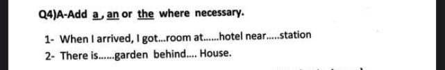 Q4)A-Add a, an or the where necessary.
1- When I arrived, I got..room at.hotel near.station
2- There is.garden behind.. House.
