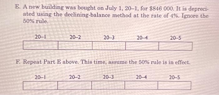 E. A new building was bought on July 1, 20-1, for $846 000. It is depreci-
ated using the declining-balance method at the rate of 4%. Ignore the
50% rule.
20-1
20-2
20-1
20-3
20-2
F. Repeat Part E above. This time, assume the 50% rule is in effect.
20-4
20-3
20-5
20-4
20-5