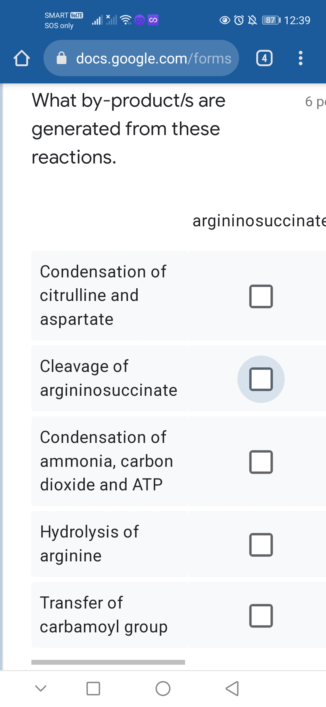 SMART VOLTE
O N 87I 12:39
SOS only
docs.google.com/forms
4
What by-product/s are
6 pe
generated from these
reactions.
argininosuccinate
Condensation of
citrulline and
aspartate
Cleavage of
argininosuccinate
Condensation of
ammonia, carbon
dioxide and ATP
Hydrolysis of
arginine
Transfer of
carbamoyl group
S
<>

