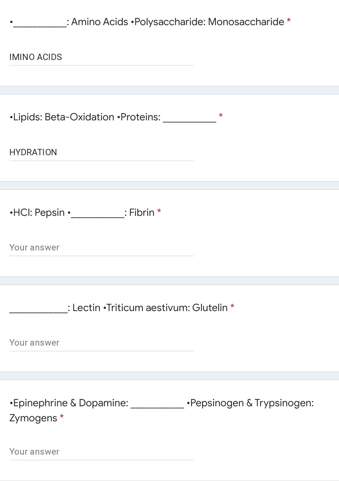 : Amino Acids •Polysaccharide: Monosaccharide *
IMINO ACIDS
•Lipids: Beta-Oxidation •Proteins:
HYDRATION
•HCI: Pepsin •
: Fibrin *
Your answer
: Lectin •Triticum aestivum: Glutelin
*
Your answer
•Epinephrine & Dopamine:
•Pepsinogen & Trypsinogen:
Zymogens *
Your answer
