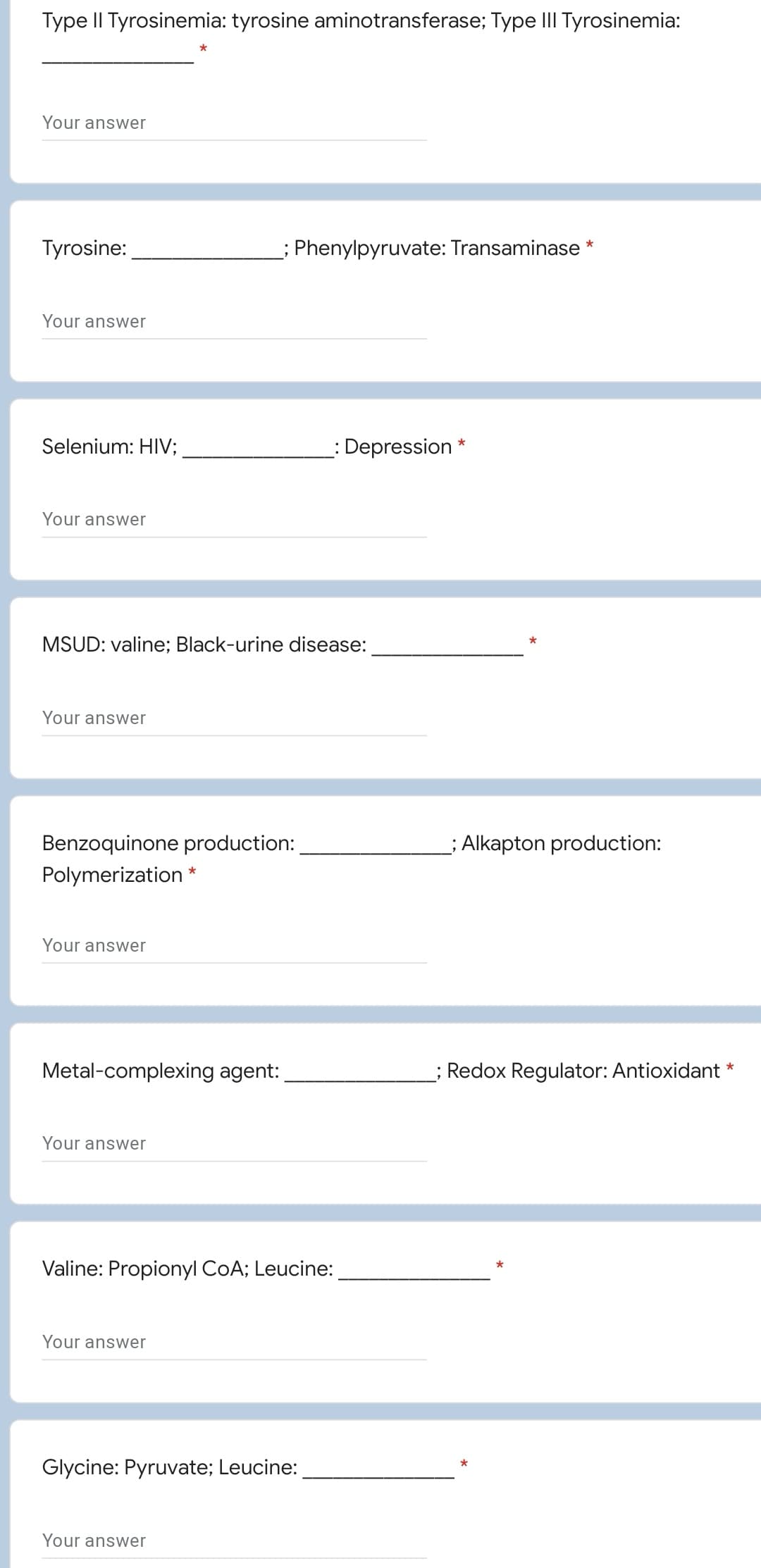 Type II Tyrosinemia: tyrosine aminotransferase; Type III Tyrosinemia:
*
Your answer
Tyrosine:
Phenylpyruvate: Transaminase *
Your answer
Selenium: HIV;
:Depression *
Your answer
MSUD: valine; Black-urine disease:
Your answer
Benzoquinone production:
; Alkapton production:
Polymerization *
Your answer
Metal-complexing agent:
; Redox Regulator: Antioxidant*
Your answer
Valine: Propionyl CoA; Leucine:
*
Your answer
Glycine: Pyruvate; Leucine:
Your answer
