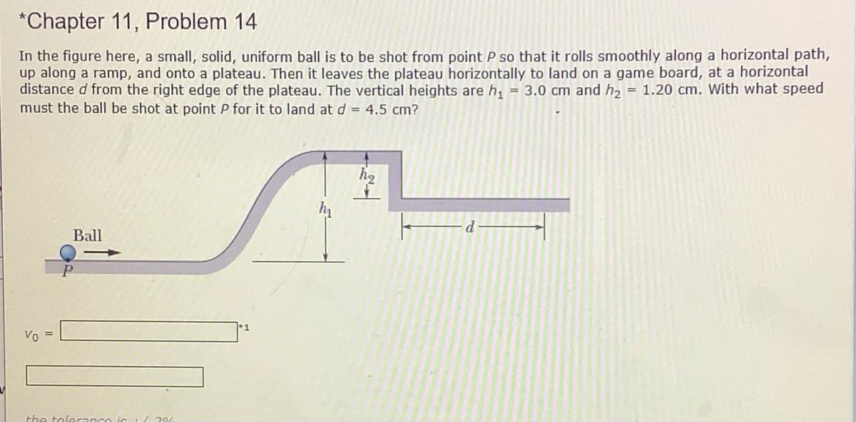 *Chapter 11, Problem 14
In the figure here, a small, solid, uniform ball is to be shot from point P so that it rolls smoothly along a horizontal path,
up along a ramp, and onto a plateau. Then it leaves the plateau horizontally to land on a game board, at a horizontal
distance d from the right edge of the plateau. The vertical heights are h, = 3.0 cm and h, = 1.20 cm. With what speed
must the ball be shot at point P for it to land at d = 4.5 cm?
h
d.
Ball
Vo =
the tolerance ic
