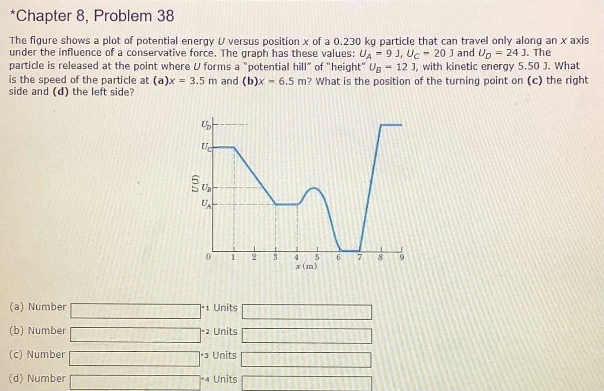 *Chapter 8, Problem 38
The figure shows a plot of potential energy U versus position x of a 0.230 kg particle that can travel only along an x axis
under the influence of a conservative force. The graph has these values: UA = 9 J, Uc = 20 J and Up = 24 J. The
particle is released at the point where U forms a "potential hill" of "height" Ug = 12 J, with kinetic energy 5.50 J. What
is the speed of the particle at (a)x = 3.5 m and (b)x = 6.5 m? What is the position of the turning point on (c) the right
side and (d) the left side?
Up
Uc
UA
1
6.
x (m)
(a) Number
71 Units
(b) Number
1•2 Units
(c) Number
1-3 Units
(d) Number
1+4 Units
