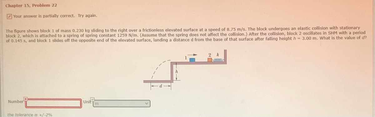 Chapter 15, Problem 22
Z Your answer is partially correct. Try again.
The figure shows block 1 of mass 0.230 kg sliding to the right over a frictionless elevated surface at a speed of 8.75 m/s. The block undergoes an elastic collision with stationary
block 2, which is attached to a spring of spring constant 1259 N/m. (Assume that the spring does not affect the collision.) After the collision, block 2 oscillates in SHM with a period
of 0.145 s, and block 1 slides off the opposite end of the elevated surface, landing a distance d from the base of that surface after falling height h - 3,00 m. What is the value of d?
Number
Uni
m
the tolerance is +/-2%
