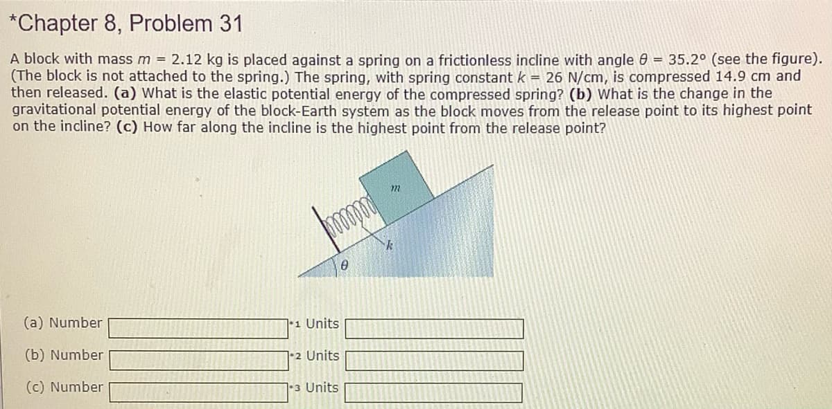 *Chapter 8, Problem 31
A block with mass m = 2.12 kg is placed against a spring on a frictionless incline with angle 0 = 35.2° (see the figure).
(The block is not attached to the spring.) The spring, with spring constant k = 26 N/cm, is compressed 14.9 cm and
then released. (a) What is the elastic potential energy of the compressed spring? (b) What is the change in the
gravitational potential energy of the block-Earth system as the block moves from the release point to its highest point
on the incline? (c) How far along the incline is the highest point from the release point?
(a) Number
•1 Units
(b) Number
72 Units
(c) Number
1-3 Units
