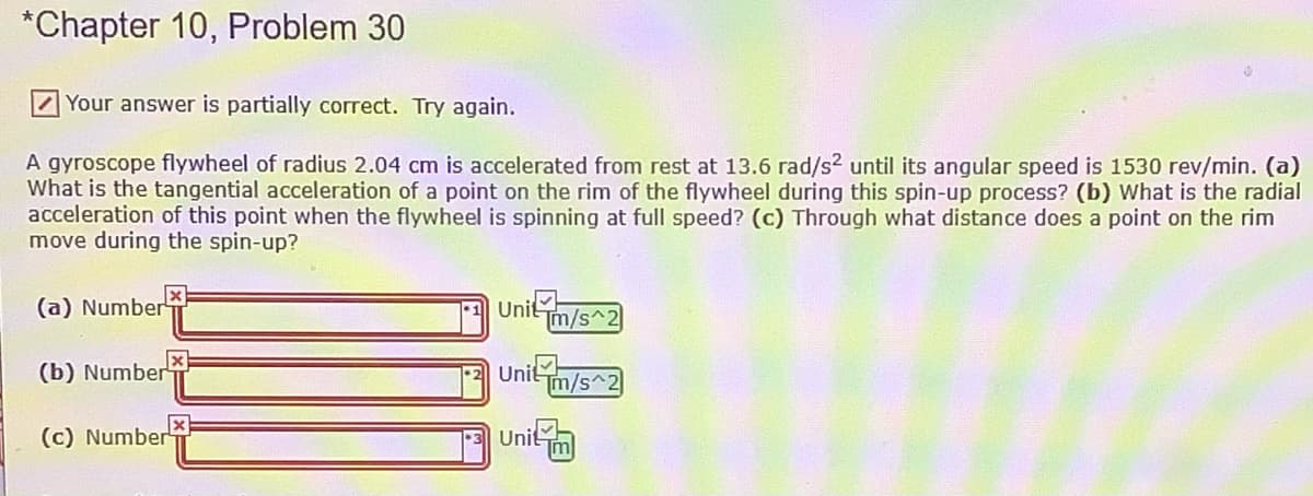 *Chapter 10, Problem 30
Your answer is partially correct. Try again.
A gyroscope flywheel of radius 2.04 cm is accelerated from rest at 13.6 rad/s2 until its angular speed is 1530 rev/min. (a)
What is the tangential acceleration of a point on the rim of the flywheel during this spin-up process? (b) What is the radial
acceleration of this point when the flywheel is spinning at full speed? (c) Through what distance does a point on the rim
move during the spin-up?
(a) Number
Unit m/s^2
(b) Number
-2Unit
Tm/s^2
(c) Number
Unitm
