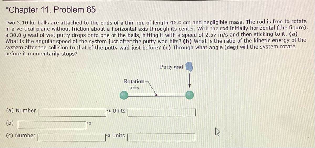 *Chapter 11, Problem 65
Two 3.10 kg balls are attached to the ends of a thin rod of length 46.0 cm and negligible mass. The rod is free to rotate
in a vertical plane without friction about a horizontal axis through its center. With the rod initially horizontal (the figure),
a 30.0 g wad of wet putty drops onto one of the balls, hitting it with a speed of 2.57 m/s and then sticking to it. (a)
What is the angular speed of the system just after the putty wad hits? (b) What is the ratio of the kinetic energy of the
system after the collision to that of the putty wad just before? (c) Through what-angle (deg) will the system rotate
before it momentarily stops?
Putty wad
Rotation-
axis
(a) Number
|•1 Units
(b)
(c) Number
13 Units
