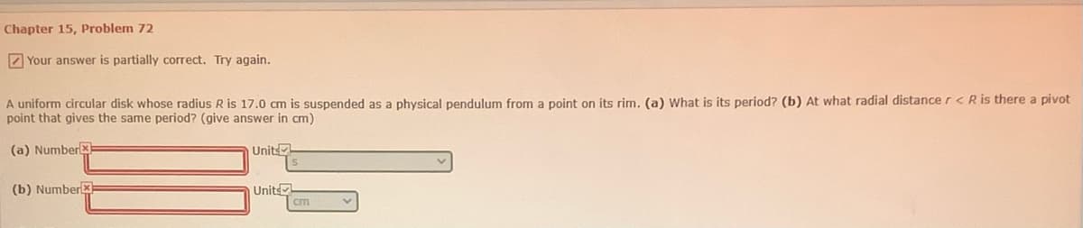 Chapter 15, Problem 72
Z Your answer is partially correct. Try again.
A uniform circular disk whose radius R is 17.0 cm is suspended as a physical pendulum from a point on its rim, (a) What is its period? (b) At what radial distance r< R is there a pivot
point that gives the same period? (give answer in cm)
(a) Numberx
Units
(b) Numberx
Units
cm
