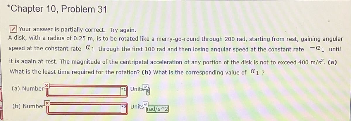 *Chapter 10, Problem 31
ZYour answer is partially correct. Try again.
A disk, with a radius of 0.25 m, is to be rotated like a merry-go-round through 200 rad, starting from rest, gaining angular
speed at the constant rate 1 through the first 100 rad and then losing angular speed at the constant rate -1 until
it is again at rest. The magnitude of the centripetal acceleration of any portion of the disk
not to exceed 400 m/s2. (a)
What is the least time required for the rotation? (b) What is the corresponding value of C1 ?
(a) Number
Units
(b) Number
Units
Trad/s^2
