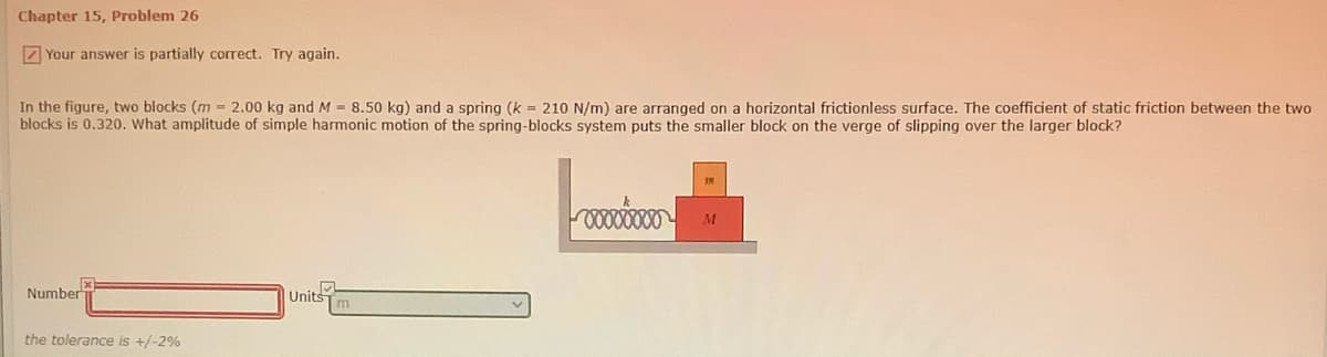 Chapter 15, Problem 26
7 Your answer is partially correct. Try again.
In the figure, two blocks (m = 2.00 kg and M = 8.50 kg) and a spring (k = 210 N/m) are arranged on a horizontal frictionless surface. The coefficient of static friction between the two
blocks is 0.320. What amplitude of simple harmonic motion of the spring-blocks system puts the smaller block on the verge of slipping over the larger block?
Number
Units
the tolerance is +/-2%
