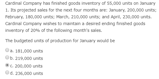 Cardinal Company has finished goods inventory of 55,000 units on January
1. Its projected sales for the next four months are: January, 200,000 units;
February, 180,000 units; March, 210,000 units; and April, 230,000 units.
Cardinal Company wishes to maintain a desired ending finished goods
inventory of 20% of the following month's sales.
The budgeted units of production for January would be
a. 181,000 units
b. 219,000 units
c. 200,000 units
d. 236,000 units
