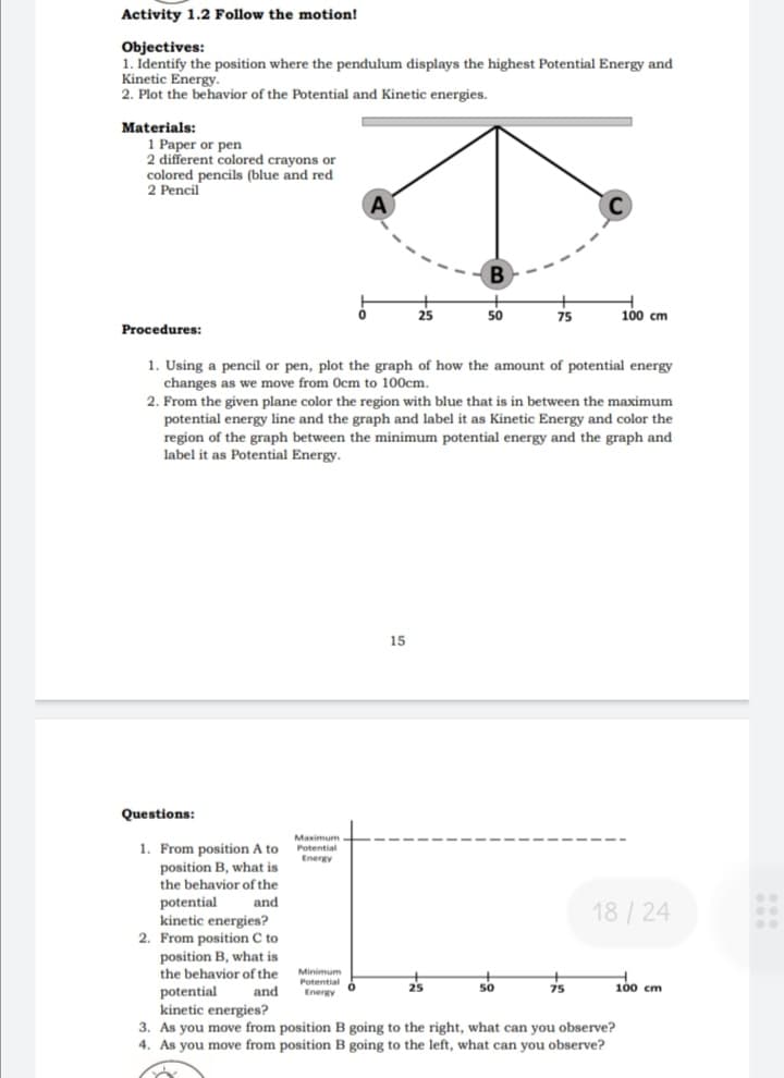 Activity 1.2 Follow the motion!
Objectives:
1. Identify the position where the pendulum displays the highest Potential Energy and
Kinetic Energy.
2. Plot the behavior of the Potential and Kinetic energies.
Materials:
1 Paper or pen
2 different colored crayons or
colored pencils (blue and red
2 Pencil
A
25
50
75
100 cm
Procedures:
1. Using a pencil or pen, plot the graph of how the amount of potential energy
changes as we move from Ocm to 100cm.
2. From the given plane color the region with blue that is in between the maximum
potential energy line and the graph and label it as Kinetic Energy and color the
region of the graph between the minimum potential energy and the graph and
label it as Potential Energy.
15
Questions:
Maximum
1. From position A to Potential
position B, what is
the behavior of the
Energy
potential
kinetic energies?
2. From position C to
position B, what is
the behavior of the Minimum
potential
kinetic energies?
3. As you move from position B going to the right, what can you observe?
4. As you move from position B going to the left, what can you observe?
and
18 /24
Potential
and
Energy O
25
s0
75
100 cm
