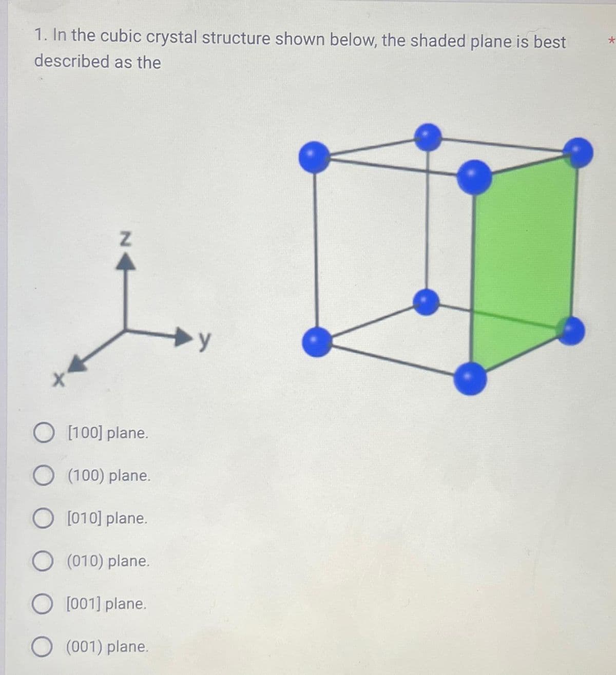 1. In the cubic crystal structure shown below, the shaded plane is best
described as the
*
N
O [100] plane.
O (100) plane.
O [010] plane.
O (010) plane.
[001] plane.
(001) plane.
y
*