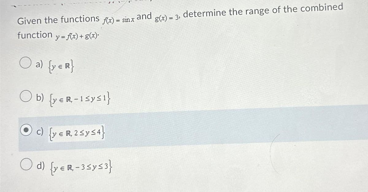 Given the functions f(x) = sinx
function y=f(x) + g(x).
O a) (y = R}
Ob) [ye R-Isys!}
c) {y € R₁ 2 ≤ y ≤ 4}
R,
d) {y € R₁ - 3 ≤ y ≤ 3}
and
g(x) = 3, determine the range of the combined