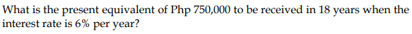 What is the present equivalent of Php 750,000 to be received in 18 years when the
interest rate is 6% per year?