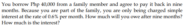 You borrow Php 40,000 from a family member and agree to pay it back in nine
months. Because you are part of the family, you are only being charged simple
interest at the rate of 0.6% per month. How much will you owe after nine months?
How much is the interest?