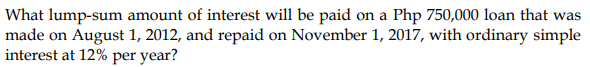 What lump-sum amount of interest will be paid on a Php 750,000 loan that was
made on August 1, 2012, and repaid on November 1, 2017, with ordinary simple
interest at 12% per year?