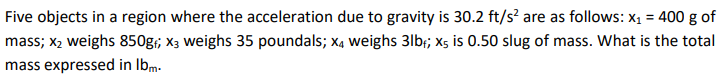 Five objects in a region where the acceleration due to gravity is 30.2 ft/s² are as follows: x₁ = 400 g of
mass; x₂ weighs 850g; X3 weighs 35 poundals; x4 weighs 3lb; x5 is 0.50 slug of mass. What is the total
mass expressed in lbm.