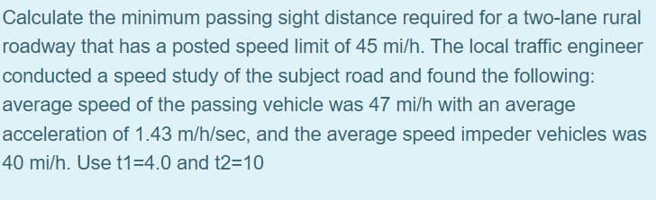 Calculate the minimum passing sight distance required for a two-lane rural
roadway that has a posted speed limit of 45 mi/h. The local traffic engineer
conducted a speed study of the subject road and found the following:
average speed of the passing vehicle was 47 mi/h with an average
acceleration of 1.43 m/h/sec, and the average speed impeder vehicles was
40 mi/h. Use t1=4.0 and t2=10