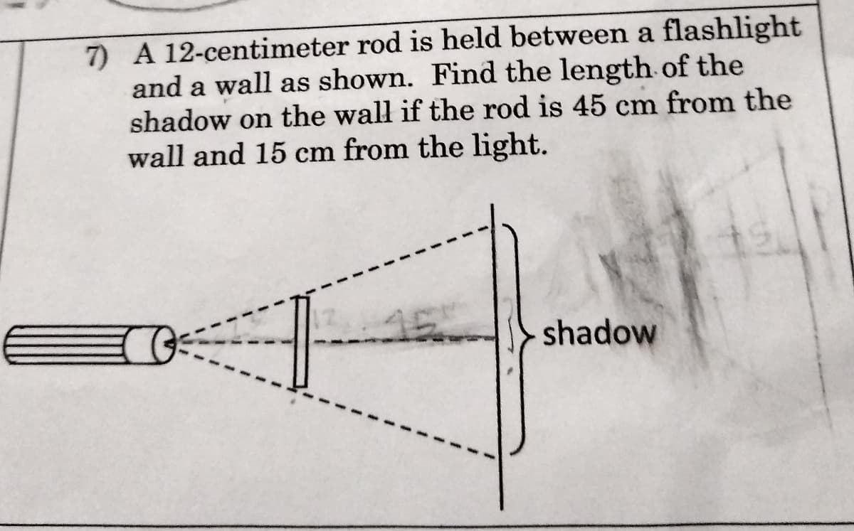 7) A 12-centimeter rod is held between a flashlight
and a wall as shown. Find the length of the
shadow on the wall if the rod is 45 cm from the
wall and 15 cm from the light.
shadow
