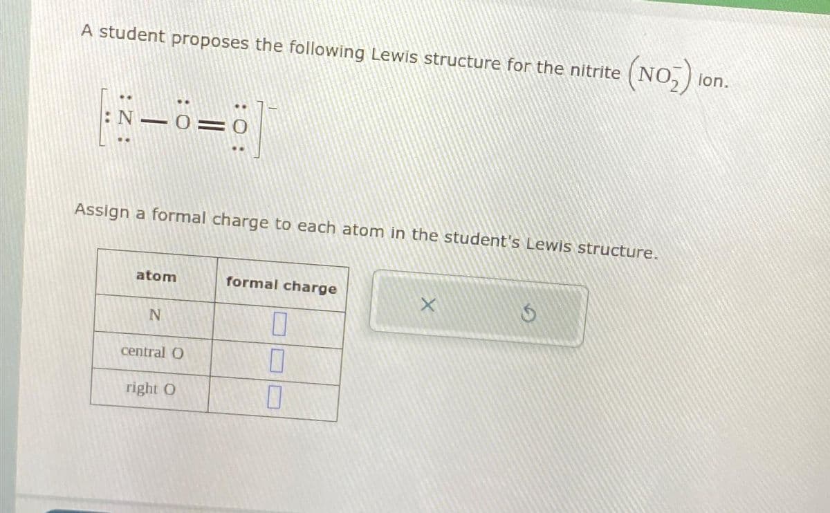 A student proposes the following Lewis structure for the nitrite
|:N—6=6]
Assign a formal charge to each atom in the student's Lewis structure.
atom
N
central O
right O
formal charge
0
0
X
(NO₂) lon.
Ś