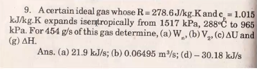 9. A certain ideal gas whose R= 278.6 J/kg.K and c, = 1.015
kJ/kg.K expands isentropically from 1517 kPa, 288°Ć to 965
kPa. For 454 g/s of this gas determine, (a) W, (b) V2, (c) AU and
(g) ΔΗ.
Ans. (a) 21.9 kJ/s; (b) 0.06495 m/s; (d) – 30.18 kJ/s
