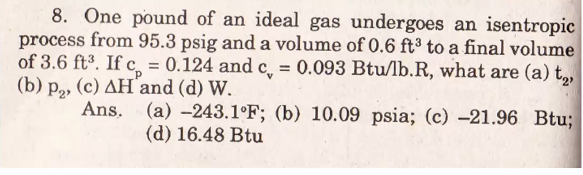 8. One pound of an ideal gas undergoes an isentropic
process from 95.3 psig and a volume of 0.6 ft³ to a final volume
of 3.6 ft³. If c = 0.124 and c̟ = 0.093 Btu/lb.R, what are (a) t,,
(b) p, (c) AH´and (d) W.
Ans. (a) -243.1°F; (b) 10.09 psia; (c) –21.96 Btu;
(d) 16.48 Btu
