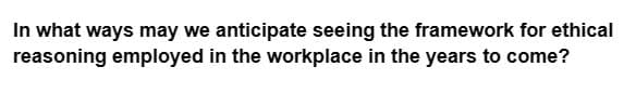 In what ways may we anticipate seeing the framework for ethical
reasoning employed in the workplace in the years to come?